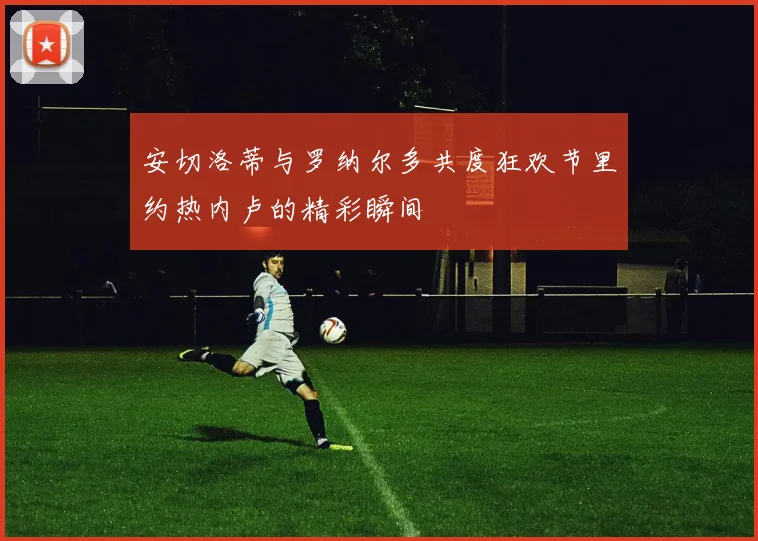 安切洛蒂与罗纳尔多共度狂欢节里约热内卢的精彩瞬间