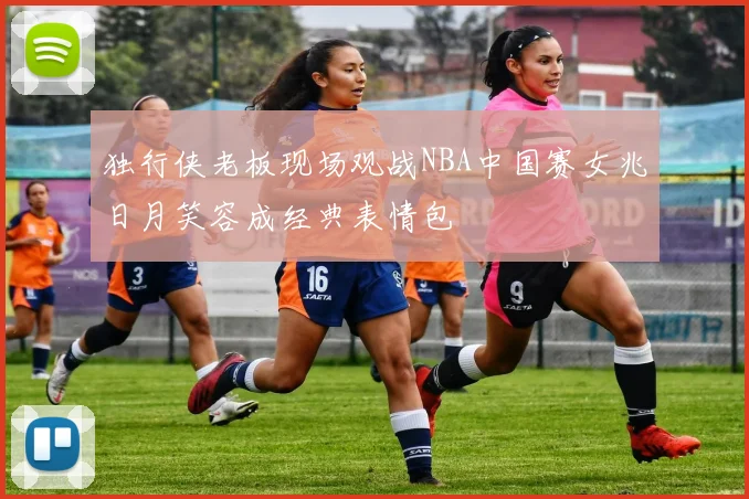 独行侠老板现场观战NBA中国赛女兆日月笑容成经典表情包