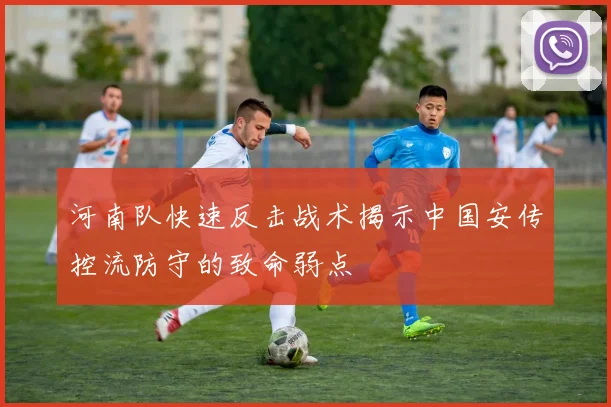河南队快速反击战术揭示中国安传控流防守的致命弱点