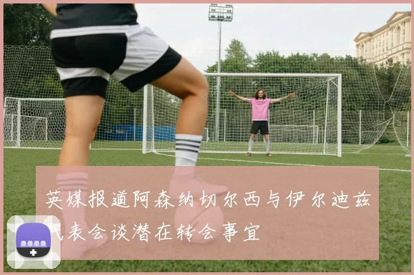 英媒报道阿森纳切尔西与伊尔迪兹代表会谈潜在转会事宜