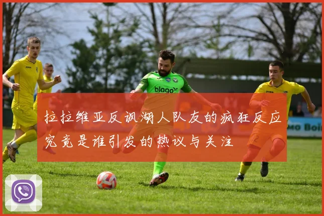拉拉维亚反讽湖人队友的疯狂反应究竟是谁引发的热议与关注