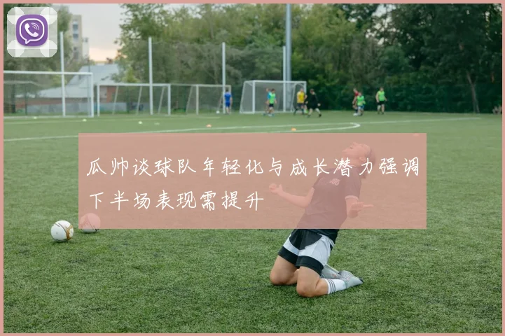 瓜帅谈球队年轻化与成长潜力强调下半场表现需提升