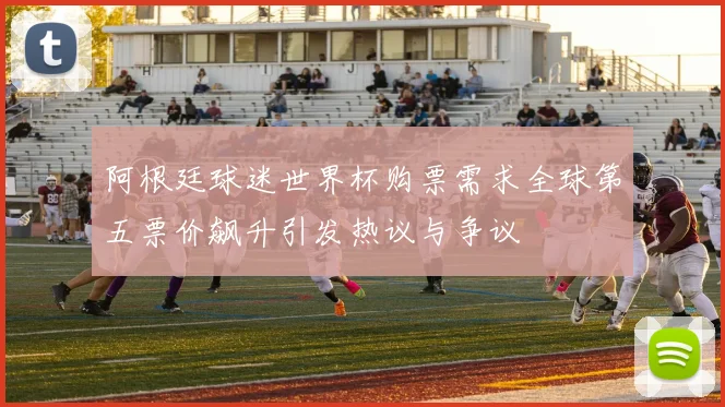 阿根廷球迷世界杯购票需求全球第五票价飙升引发热议与争议