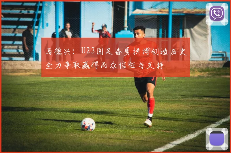 马德兴：U23国足奋勇拼搏创造历史全力争取赢得民众信任与支持