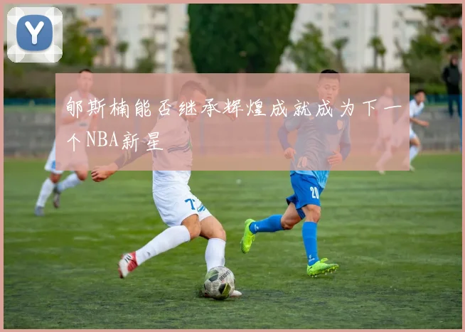 郇斯楠能否继承辉煌成就成为下一个NBA新星