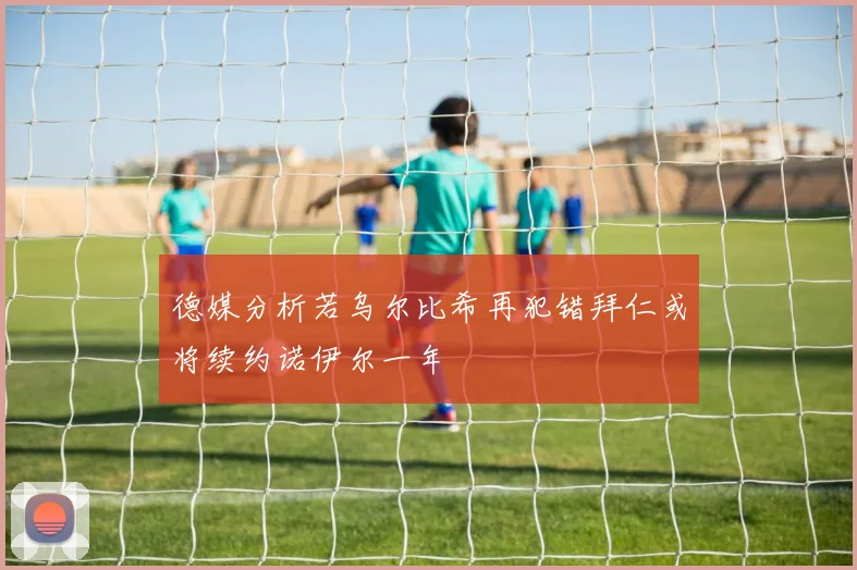 德媒分析若乌尔比希再犯错拜仁或将续约诺伊尔一年