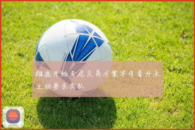 雄鹿开始考虑交易方案字母哥并未主动要求离队