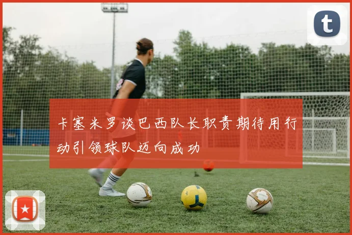 卡塞米罗谈巴西队长职责期待用行动引领球队迈向成功