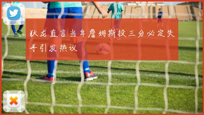 狄龙直言当年詹姆斯投三分必定失手引发热议