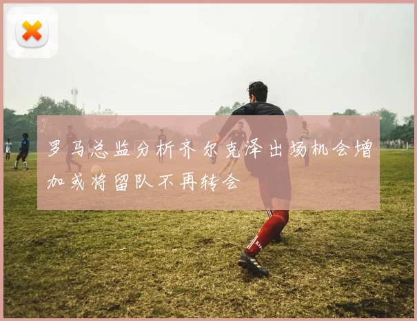 罗马总监分析齐尔克泽出场机会增加或将留队不再转会