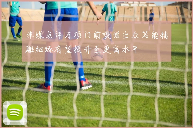 津媒点评万项门前嗅觉出众若能精雕细琢有望提升至更高水平