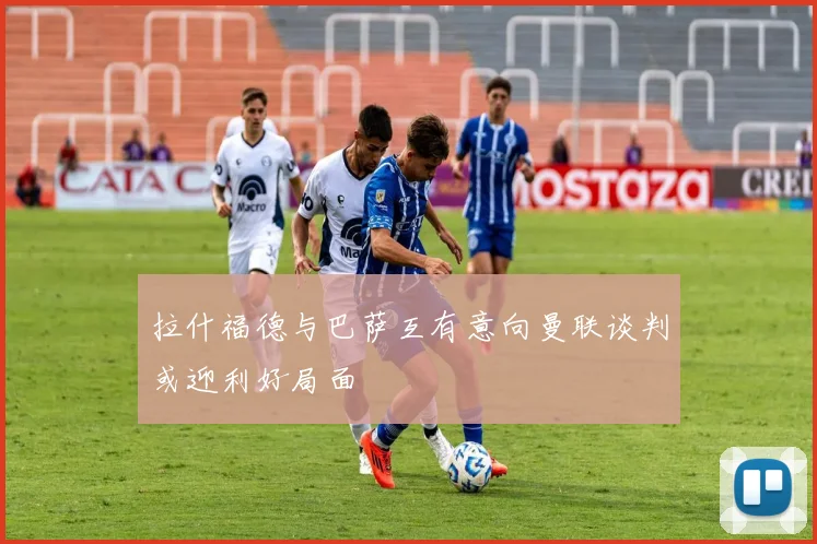 拉什福德与巴萨互有意向曼联谈判或迎利好局面