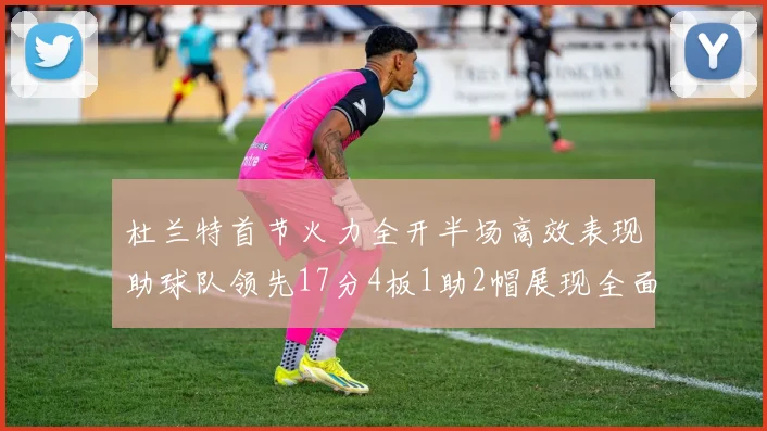 杜兰特首节火力全开半场高效表现助球队领先17分4板1助2帽展现全面能力