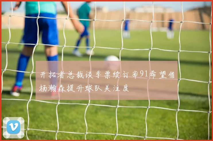 开拓者总裁谈季票续订率91希望借杨瀚森提升球队关注度