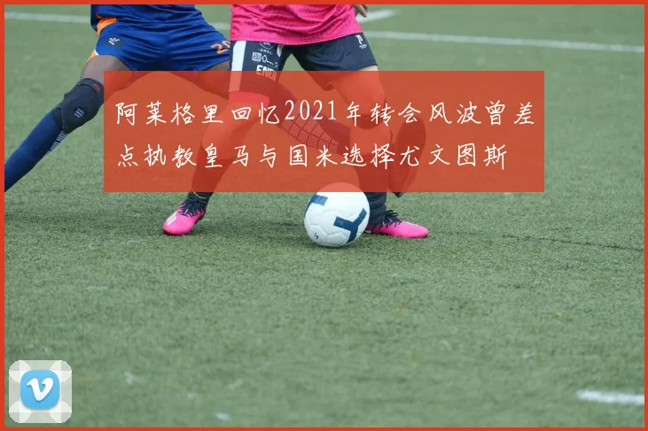 阿莱格里回忆2021年转会风波曾差点执教皇马与国米选择尤文图斯