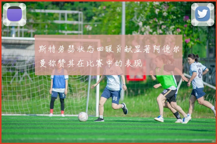 斯特劳瑟状态回暖贡献显著阿德尔曼称赞其在比赛中的表现