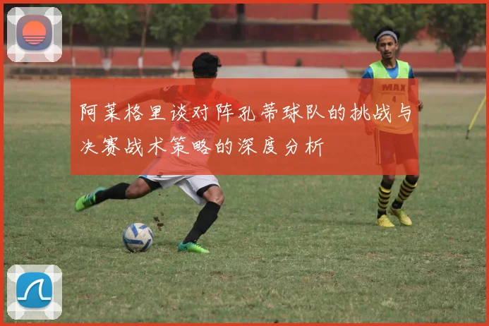 阿莱格里谈对阵孔蒂球队的挑战与决赛战术策略的深度分析