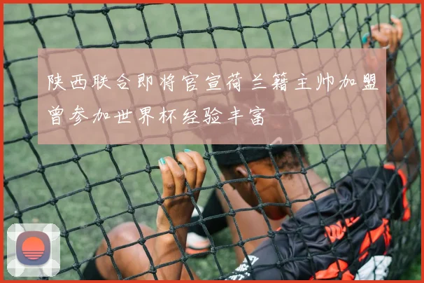 陕西联合即将官宣荷兰籍主帅加盟曾参加世界杯经验丰富