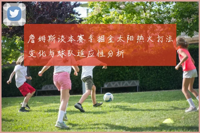 詹姆斯谈本赛季掘金太阳热火打法变化与球队适应性分析