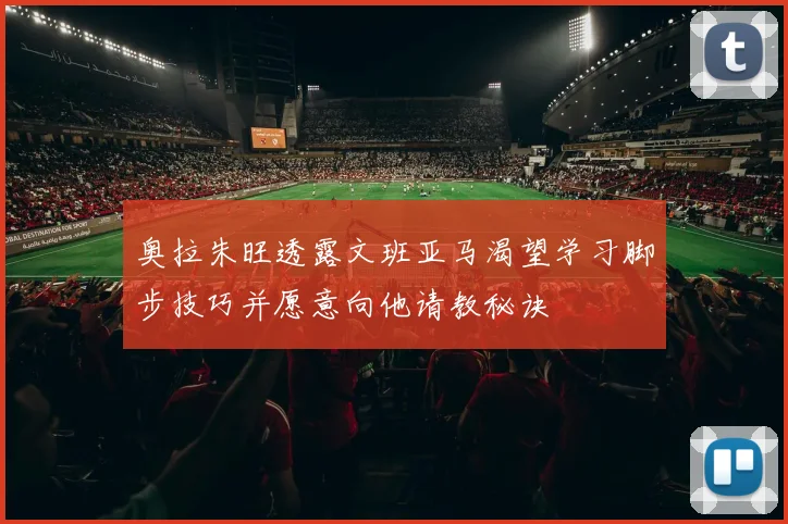 奥拉朱旺透露文班亚马渴望学习脚步技巧并愿意向他请教秘诀