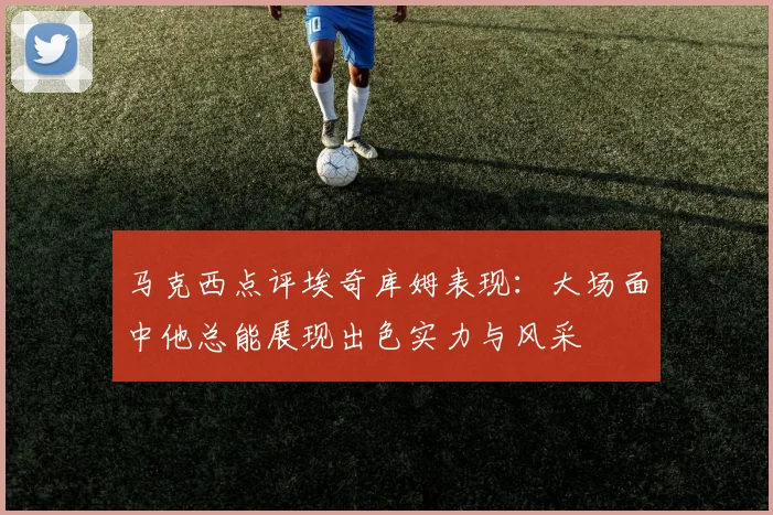 马克西点评埃奇库姆表现：大场面中他总能展现出色实力与风采