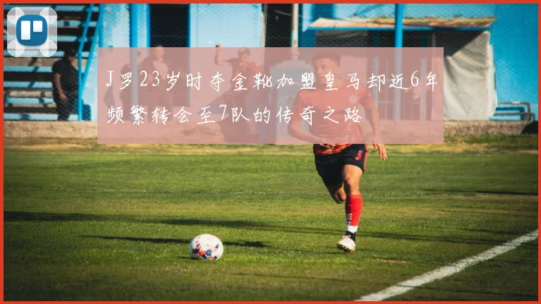 J罗23岁时夺金靴加盟皇马却近6年频繁转会至7队的传奇之路