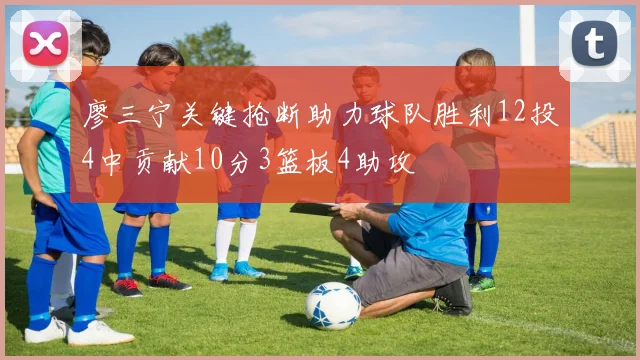 廖三宁关键抢断助力球队胜利12投4中贡献10分3篮板4助攻