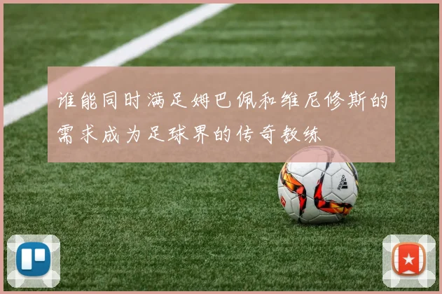 谁能同时满足姆巴佩和维尼修斯的需求成为足球界的传奇教练