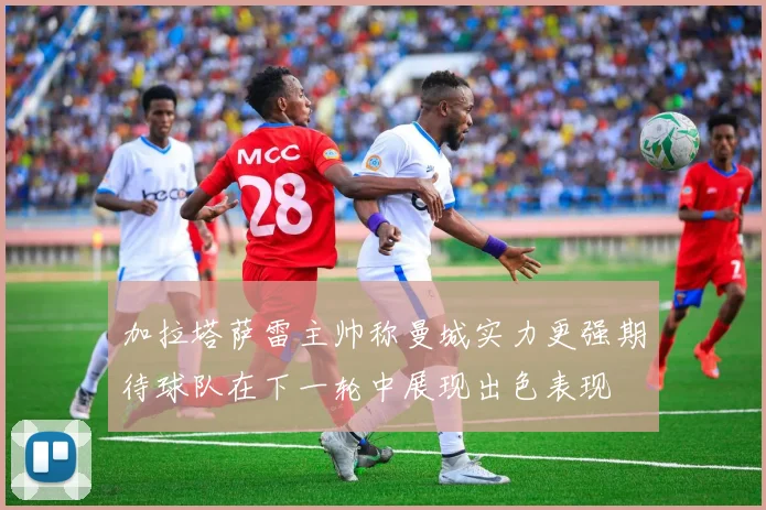 加拉塔萨雷主帅称曼城实力更强期待球队在下一轮中展现出色表现