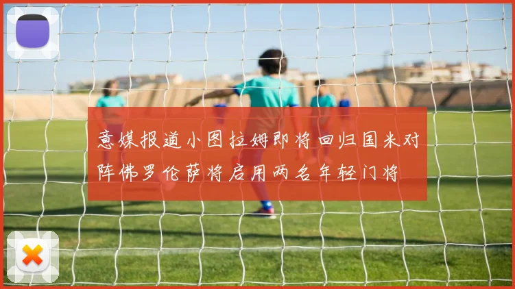 意媒报道小图拉姆即将回归国米对阵佛罗伦萨将启用两名年轻门将