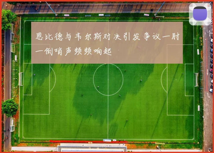 恩比德与韦尔斯对决引发争议一肘一倒哨声频频响起