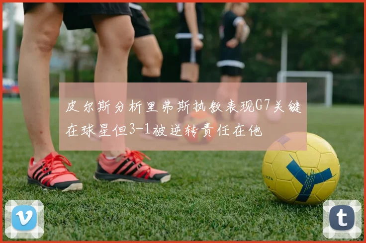 皮尔斯分析里弗斯执教表现G7关键在球星但3-1被逆转责任在他