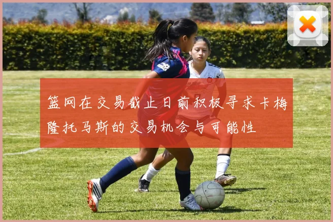 篮网在交易截止日前积极寻求卡梅隆托马斯的交易机会与可能性