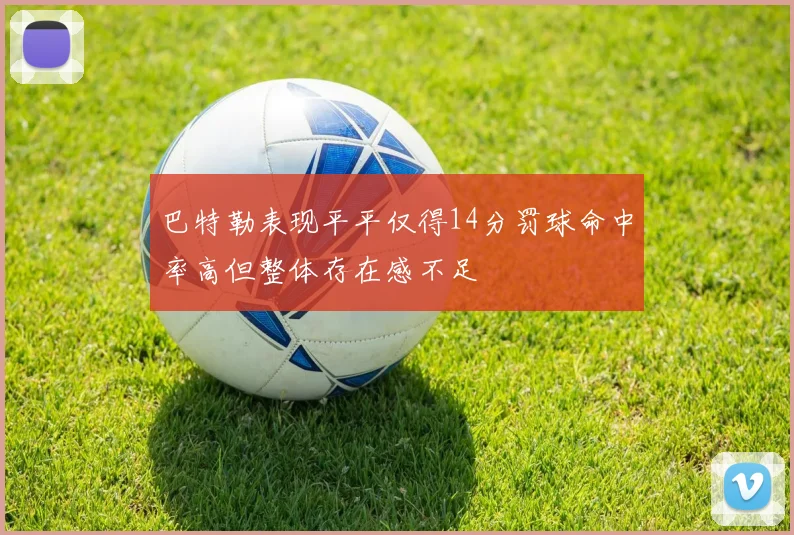 巴特勒表现平平仅得14分罚球命中率高但整体存在感不足
