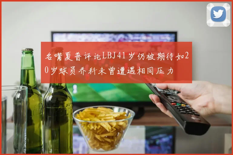 名嘴夏普评论LBJ41岁仍被期待如20岁球员乔科未曾遭遇相同压力